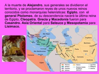 A la muerte de Alejandro, sus generales se dividieron el 
territorio, y se proclamaron reyes de unos nuevos reinos 
conocidos como monarquías helenísticas: Egipto, con el 
general Ptolomeo, de su descendencia nacerá la última reina 
de Egipto, Cleopatra. Grecia y Macedonia fueron para 
Casandro. Asia Oriental para Seleuco y Mesopotamia para 
Lisímaco. 
 