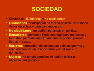 SOCIEDAD 
• Dividida en ciudadanos y no ciudadanos 
• Ciudadanos: participaban de la vida política, disfrutaban 
de los derechos y pagaban impuestos. 
• No ciudadanos: no podían participar en política. 
• Extranjeros: personas libres que pagaban impuestos y 
formaban parte del ejército aunque no podían poseer 
tierras ni casas. 
• Esclavos: procedían de las deudas o de las guerras y 
eran empleados en la agricultura y en el servicio 
doméstico. 
• Mujeres: no tenían derechos ni podían asistir a 
espectáculos públicos. 
 