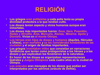 RELIGIÓN 
• Los griegos eran politeístas y cada polis tenía su propia 
divinidad protectora a la que rendían culto. 
• Los dioses tenían aspecto y vicios humanos aunque eran 
inmortales. 
• Los dioses más importantes fueron: Zeus, Hera, Poseidón, 
Hades y Afrodita, Ares, Mercurio, Atenea, Minerva Apolo y 
Dionisio. Vivían en el monte Olimpo. 
• Los héroes eran hijos de dioses y humanos (Aquiles, Hércules 
o Ulises), eran mortales y se les consideraba fundadores de las 
ciudades y el origen de familias importantes. 
• Los griegos inventaban mitos que consistían en narraciones 
fantásticas que tenían como protagonistas a los héroes y a los 
dioses y que explicaban los fenómenos de la naturaleza. 
• En honor de los dioses se organizaban representaciones 
teatrales y Juegos Olímpicos cada cuatro años en la ciudad de 
Olimpia. 
• Los oráculos eran mensajes de los dioses que podían ser 
interpretados por los adivinos (oráculo de Delfos). 
 