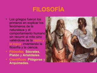 FILOSOFÍA 
• Los griegos fueron los 
primeros en explicar los 
fenómenos de la 
naturaleza y el 
comportamiento humano 
sin recurrir al mito sino 
valiéndose de la razón y 
la lógica, inventando la 
filosofía y la ciencia. 
• Filósofos: Sócrates, 
Platón y Aristóteles. 
• Científicos: Pitágoras y 
Arquímedes. 
 