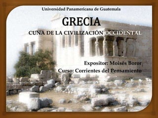 Universidad Panamericana de Guatemala 
GRECIA 
CUNA DE LA CIVILIZACIÓN OCCIDENTAL 
Expositor: Moisés Boror 
Curso: Corrientes del Pensamiento 
 
