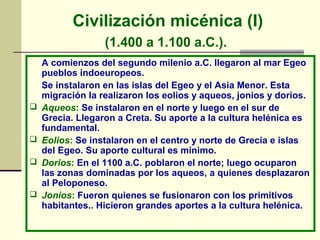 Civilización micénica (I) 
(1.400 a 1.100 a.C.). 
A comienzos del segundo milenio a.C. llegaron al mar Egeo 
pueblos indoeuropeos. 
Se instalaron en las islas del Egeo y el Asia Menor. Esta 
migración la realizaron los eolios y aqueos, jonios y dorios. 
 Aqueos: Se instalaron en el norte y luego en el sur de 
Grecia. Llegaron a Creta. Su aporte a la cultura helénica es 
fundamental. 
 Eolios: Se instalaron en el centro y norte de Grecia e islas 
del Egeo. Su aporte cultural es mínimo. 
 Dorios: En el 1100 a.C. poblaron el norte; luego ocuparon 
las zonas dominadas por los aqueos, a quienes desplazaron 
al Peloponeso. 
 Jonios: Fueron quienes se fusionaron con los primitivos 
habitantes.. Hicieron grandes aportes a la cultura helénica. 
 