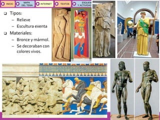 GEOGRAFÍA E HISTORIA 1.º ESO
TEMAS 12 y 13
INICIOINICIO
MAPA
DEL TEMA
MAPA
DEL TEMA
INTERNETINTERNET TEXTOSTEXTOSTEXTOS
ESQUEMAS
Y ACTIVIDADES
ESQUEMAS
Y ACTIVIDADES
 Tipos:
– Relieve
– Escultura exenta
 Materiales:
– Bronce y mármol.
– Se decoraban con
colores vivos.
 