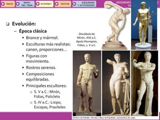 GEOGRAFÍA E HISTORIA 1.º ESO
TEMAS 12 y 13
INICIOINICIO
MAPA
DEL TEMA
MAPA
DEL TEMA
INTERNETINTERNET TEXTOSTEXTOSTEXTOS
ESQUEMAS
Y ACTIVIDADES
ESQUEMAS
Y ACTIVIDADES
Discóbolo de
Mirón, 450 a.C.
Apolo Parnopios,
Fidias, s. V a.C.
 Evolución:
– Época clásica
• Bronce y mármol.
• Esculturas más realistas:
canon, proporciones…
• Figuras con
movimiento.
• Rostros serenos.
• Composiciones
equilibradas.
• Principales escultores:
o S. V a.C.: Mirón,
Fidias, Policleto
o S. IV a.C.: Lisipo,
Escopas, Praxíteles
 