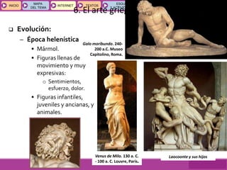 GEOGRAFÍA E HISTORIA 1.º ESO
TEMAS 12 y 13
INICIOINICIO
MAPA
DEL TEMA
MAPA
DEL TEMA
INTERNETINTERNET TEXTOSTEXTOSTEXTOS
ESQUEMAS
Y ACTIVIDADES
ESQUEMAS
Y ACTIVIDADES
6. El arte griego
Venus de Milo. 130 a. C.
- 100 a. C. Louvre, París.
Galo moribundo. 240-
200 a.C. Museo
Capitolino, Roma.
Laocoonte y sus hijos
 Evolución:
– Época helenística
• Mármol.
• Figuras llenas de
movimiento y muy
expresivas:
o Sentimientos,
esfuerzo, dolor.
• Figuras infantiles,
juveniles y ancianas, y
animales.
 