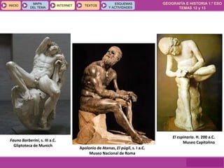 GEOGRAFÍA E HISTORIA 1.º ESO
TEMAS 12 y 13
INICIOINICIO
MAPA
DEL TEMA
MAPA
DEL TEMA
INTERNETINTERNET TEXTOSTEXTOSTEXTOS
ESQUEMAS
Y ACTIVIDADES
ESQUEMAS
Y ACTIVIDADES
El espinario. H. 200 a.C.
Museo Capitolino
Apolonio de Atenas, El púgil, s. I a.C.
Museo Nacional de Roma
Fauno Barberini, s. III a.C.
Gliptoteca de Munich
 