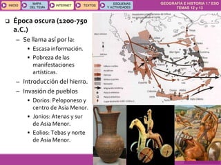 GEOGRAFÍA E HISTORIA 1.º ESO
TEMAS 12 y 13
INICIOINICIO
MAPA
DEL TEMA
MAPA
DEL TEMA
INTERNETINTERNET TEXTOSTEXTOSTEXTOS
ESQUEMAS
Y ACTIVIDADES
ESQUEMAS
Y ACTIVIDADES
 Época oscura (1200-750
a.C.)
– Se llama así por la:
• Escasa información.
• Pobreza de las
manifestaciones
artísticas.
– Introducción del hierro.
– Invasión de pueblos
• Dorios: Peloponeso y
centro de Asia Menor.
• Jonios: Atenas y sur
de Asia Menor.
• Eolios: Tebas y norte
de Asia Menor.
 
