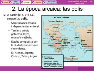 GEOGRAFÍA E HISTORIA 1.º ESO
TEMAS 12 y 13
INICIOINICIO
MAPA
DEL TEMA
MAPA
DEL TEMA
INTERNETINTERNET TEXTOSTEXTOSTEXTOS
ESQUEMAS
Y ACTIVIDADES
ESQUEMAS
Y ACTIVIDADES
2. La época arcaica: las polis
 A partir del s. VIII a.C.
surgen las polis.
– Son ciudades-estado
independientes entre sí.
– Tenía su propio
gobierno, leyes,
moneda y ejército.
– Estaba compuesta por
la ciudad y su territorio
circundante.
– Ej. Atenas, Esparta,
Corinto, Tebas, Argos…
 