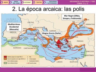 GEOGRAFÍA E HISTORIA 1.º ESO
TEMAS 12 y 13
INICIOINICIO
MAPA
DEL TEMA
MAPA
DEL TEMA
INTERNETINTERNET TEXTOSTEXTOSTEXTOS
ESQUEMAS
Y ACTIVIDADES
ESQUEMAS
Y ACTIVIDADES
2. La época arcaica: las polis
Mar Negro (Olbia,
Sinope y Trebisonda)
Magna Grecia (Italia)
Mediterráneo
Occidental
(Massalia)
 