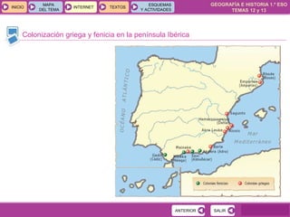 GEOGRAFÍA E HISTORIA 1.º ESO
TEMAS 12 y 13
INICIOINICIO
MAPA
DEL TEMA
MAPA
DEL TEMA
INTERNETINTERNET TEXTOSTEXTOSTEXTOS
ESQUEMAS
Y ACTIVIDADES
ESQUEMAS
Y ACTIVIDADES
Colonización griega y fenicia en la península Ibérica
SALIRSALIRANTERIORANTERIOR
 