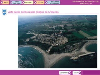 GEOGRAFÍA E HISTORIA 1.º ESO
TEMAS 12 y 13
INICIOINICIO
MAPA
DEL TEMA
MAPA
DEL TEMA
INTERNETINTERNET TEXTOSTEXTOSTEXTOS
ESQUEMAS
Y ACTIVIDADES
ESQUEMAS
Y ACTIVIDADES
Vista aérea de los restos griegos de Ampurias
SALIRSALIRANTERIORANTERIOR
 