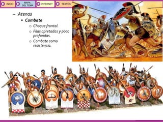 GEOGRAFÍA E HISTORIA 1.º ESO
TEMAS 12 y 13
INICIOINICIO
MAPA
DEL TEMA
MAPA
DEL TEMA
INTERNETINTERNET TEXTOSTEXTOSTEXTOS
ESQUEMAS
Y ACTIVIDADES
ESQUEMAS
Y ACTIVIDADES
– Atenas
• Combate
o Choque frontal.
o Filas apretadas y poco
profundas.
o Combate como
resistencia.
 