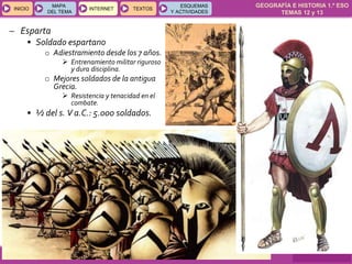 GEOGRAFÍA E HISTORIA 1.º ESO
TEMAS 12 y 13
INICIOINICIO
MAPA
DEL TEMA
MAPA
DEL TEMA
INTERNETINTERNET TEXTOSTEXTOSTEXTOS
ESQUEMAS
Y ACTIVIDADES
ESQUEMAS
Y ACTIVIDADES
– Esparta
• Soldado espartano
o Adiestramiento desde los 7 años.
 Entrenamiento militar riguroso
y dura disciplina.
o Mejores soldados de la antigua
Grecia.
 Resistencia y tenacidad en el
combate.
• ½ del s. V a.C.: 5.000 soldados.
 