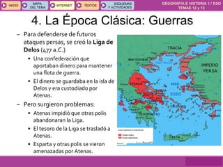 GEOGRAFÍA E HISTORIA 1.º ESO
TEMAS 12 y 13
INICIOINICIO
MAPA
DEL TEMA
MAPA
DEL TEMA
INTERNETINTERNET TEXTOSTEXTOSTEXTOS
ESQUEMAS
Y ACTIVIDADES
ESQUEMAS
Y ACTIVIDADES
– Para defenderse de futuros
ataques persas, se creó la Liga de
Delos (477 a.C.)
• Una confederación que
aportaban dinero para mantener
una flota de guerra.
• El dinero se guardaba en la isla de
Delos y era custodiado por
Atenas.
– Pero surgieron problemas:
• Atenas impidió que otras polis
abandonaran la Liga.
• El tesoro de la Liga se trasladó a
Atenas.
• Esparta y otras polis se vieron
amenazadas por Atenas.
4. La Época Clásica: Guerras
 