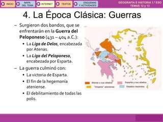 GEOGRAFÍA E HISTORIA 1.º ESO
TEMAS 12 y 13
INICIOINICIO
MAPA
DEL TEMA
MAPA
DEL TEMA
INTERNETINTERNET TEXTOSTEXTOSTEXTOS
ESQUEMAS
Y ACTIVIDADES
ESQUEMAS
Y ACTIVIDADES
– Surgieron dos bandos, que se
enfrentarán en la Guerra del
Peloponeso (431 – 404 a.C.):
• La Liga de Delos, encabezada
por Atenas.
• La Liga del Peloponeso,
encabezada por Esparta.
– La guerra culminó con:
• La victoria de Esparta.
• El fin de la hegemonía
ateniense.
• El debilitamiento de todas las
polis.
4. La Época Clásica: Guerras
 