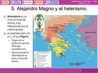 GEOGRAFÍA E HISTORIA 1.º ESO
TEMAS 12 y 13
INICIOINICIO
MAPA
DEL TEMA
MAPA
DEL TEMA
INTERNETINTERNET TEXTOSTEXTOSTEXTOS
ESQUEMAS
Y ACTIVIDADES
ESQUEMAS
Y ACTIVIDADES
5. Alejandro Magno y el helenismo
 Macedonia es un
reino al norte de
Grecia, muy
influenciado por la
cultura griega.
 A mediados del s. IV
a.C., el rey Filipo II.
– Organizó un
poderoso ejército
(falanges
macedónicas).
– Aprovechando la
debilidad de las
polis, conquistó
Grecia.
 