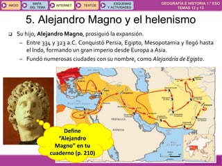 GEOGRAFÍA E HISTORIA 1.º ESO
TEMAS 12 y 13
INICIOINICIO
MAPA
DEL TEMA
MAPA
DEL TEMA
INTERNETINTERNET TEXTOSTEXTOSTEXTOS
ESQUEMAS
Y ACTIVIDADES
ESQUEMAS
Y ACTIVIDADES
5. Alejandro Magno y el helenismo
 Su hijo, Alejandro Magno, prosiguió la expansión.
– Entre 334 y 323 a.C. Conquistó Persia, Egipto, Mesopotamia y llegó hasta
el Indo, formando un gran imperio desde Europa a Asia.
– Fundó numerosas ciudades con su nombre, como Alejandría de Egipto.
Define
“Alejandro
Magno” en tu
cuaderno (p. 210)
 