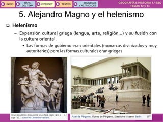 GEOGRAFÍA E HISTORIA 1.º ESO
TEMAS 12 y 13
INICIOINICIO
MAPA
DEL TEMA
MAPA
DEL TEMA
INTERNETINTERNET TEXTOSTEXTOSTEXTOS
ESQUEMAS
Y ACTIVIDADES
ESQUEMAS
Y ACTIVIDADES
5. Alejandro Magno y el helenismo
 Helenismo
– Expansión cultural griega (lengua, arte, religión…) y su fusión con
la cultura oriental.
• Las formas de gobierno eran orientales (monarcas divinizados y muy
autoritarios) pero las formas culturales eran griegas.
 