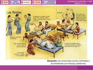 GEOGRAFÍA E HISTORIA 1.º ESO
TEMAS 12 y 13
INICIOINICIO
MAPA
DEL TEMA
MAPA
DEL TEMA
INTERNETINTERNET TEXTOSTEXTOSTEXTOS
ESQUEMAS
Y ACTIVIDADES
ESQUEMAS
Y ACTIVIDADES
Banquetes: los comensales comían reclinados y
se entretenían con músicos y bailarinas.
 