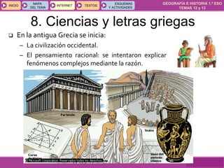 GEOGRAFÍA E HISTORIA 1.º ESO
TEMAS 12 y 13
INICIOINICIO
MAPA
DEL TEMA
MAPA
DEL TEMA
INTERNETINTERNET TEXTOSTEXTOSTEXTOS
ESQUEMAS
Y ACTIVIDADES
ESQUEMAS
Y ACTIVIDADES
8. Ciencias y letras griegas
 En la antigua Grecia se inicia:
– La civilización occidental.
– El pensamiento racional: se intentaron explicar
fenómenos complejos mediante la razón.
 