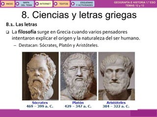 GEOGRAFÍA E HISTORIA 1.º ESO
TEMAS 12 y 13
INICIOINICIO
MAPA
DEL TEMA
MAPA
DEL TEMA
INTERNETINTERNET TEXTOSTEXTOSTEXTOS
ESQUEMAS
Y ACTIVIDADES
ESQUEMAS
Y ACTIVIDADES
8. Ciencias y letras griegas
8.1. Las letras
 La filosofía surge en Grecia cuando varios pensadores
intentaron explicar el origen y la naturaleza del ser humano.
– Destacan: Sócrates, Platón y Aristóteles.
 