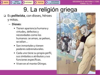 GEOGRAFÍA E HISTORIA 1.º ESO
TEMAS 12 y 13
INICIOINICIO
MAPA
DEL TEMA
MAPA
DEL TEMA
INTERNETINTERNET TEXTOSTEXTOSTEXTOS
ESQUEMAS
Y ACTIVIDADES
ESQUEMAS
Y ACTIVIDADES
 Es politeísta, con dioses, héroes
y mitos.
– Dioses:
• Tienen apariencia humana y
virtudes, defectos y
necesidades como los
humanos: se aman, se pelean,
se odian…
• Son inmortales y tienen
poderes sobrenaturales.
• Cada uno tiene su propio perfil,
sus símbolos o atributos y sus
funciones específicas.
• Viven en el monte Olimpo.
9. La religión griega
 