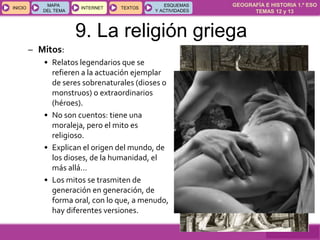 GEOGRAFÍA E HISTORIA 1.º ESO
TEMAS 12 y 13
INICIOINICIO
MAPA
DEL TEMA
MAPA
DEL TEMA
INTERNETINTERNET TEXTOSTEXTOSTEXTOS
ESQUEMAS
Y ACTIVIDADES
ESQUEMAS
Y ACTIVIDADES
9. La religión griega
– Mitos:
• Relatos legendarios que se
refieren a la actuación ejemplar
de seres sobrenaturales (dioses o
monstruos) o extraordinarios
(héroes).
• No son cuentos: tiene una
moraleja, pero el mito es
religioso.
• Explican el origen del mundo, de
los dioses, de la humanidad, el
más allá…
• Los mitos se trasmiten de
generación en generación, de
forma oral, con lo que, a menudo,
hay diferentes versiones.
 