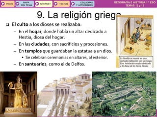 GEOGRAFÍA E HISTORIA 1.º ESO
TEMAS 12 y 13
INICIOINICIO
MAPA
DEL TEMA
MAPA
DEL TEMA
INTERNETINTERNET TEXTOSTEXTOSTEXTOS
ESQUEMAS
Y ACTIVIDADES
ESQUEMAS
Y ACTIVIDADES
9. La religión griega
 El culto a los dioses se realizaba:
– En el hogar, donde había un altar dedicado a
Hestia, diosa del hogar.
– En las ciudades, con sacrificios y procesiones.
– En templos que guardaban la estatua a un dios.
• Se celebran ceremonias en altares, al exterior.
– En santuarios, como el de Delfos.
 