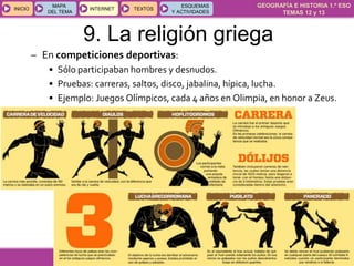 GEOGRAFÍA E HISTORIA 1.º ESO
TEMAS 12 y 13
INICIOINICIO
MAPA
DEL TEMA
MAPA
DEL TEMA
INTERNETINTERNET TEXTOSTEXTOSTEXTOS
ESQUEMAS
Y ACTIVIDADES
ESQUEMAS
Y ACTIVIDADES
9. La religión griega
– En competiciones deportivas:
• Sólo participaban hombres y desnudos.
• Pruebas: carreras, saltos, disco, jabalina, hípica, lucha.
• Ejemplo: Juegos Olímpicos, cada 4 años en Olimpia, en honor a Zeus.
 