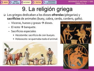 GEOGRAFÍA E HISTORIA 1.º ESO
TEMAS 12 y 13
INICIOINICIO
MAPA
DEL TEMA
MAPA
DEL TEMA
INTERNETINTERNET TEXTOSTEXTOSTEXTOS
ESQUEMAS
Y ACTIVIDADES
ESQUEMAS
Y ACTIVIDADES
9. La religión griega
 Los griegos dedicaban a los dioses ofrendas (plegarias) y
sacrificios de animales (buey, cabra, cerdo, cordero, gallo).
– Vísceras, huesos y grasas  dioses.
– El resto  banquete.
– Sacrificios especiales
• Hecatombe: sacrificio de cien bueyes.
• Holocausto: se quemaba todo el animal.
 