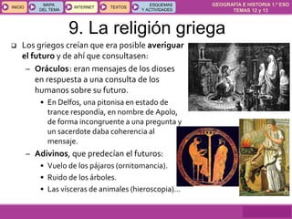 GEOGRAFÍA E HISTORIA 1.º ESO
TEMAS 12 y 13
INICIOINICIO
MAPA
DEL TEMA
MAPA
DEL TEMA
INTERNETINTERNET TEXTOSTEXTOSTEXTOS
ESQUEMAS
Y ACTIVIDADES
ESQUEMAS
Y ACTIVIDADES
9. La religión griega
 Los griegos creían que era posible averiguar
el futuro y de ahí que consultasen:
– Oráculos: eran mensajes de los dioses
en respuesta a una consulta de los
humanos sobre su futuro.
• En Delfos, una pitonisa en estado de
trance respondía, en nombre de Apolo,
de forma incongruente a una pregunta y
un sacerdote daba coherencia al
mensaje.
– Adivinos, que predecían el futuros:
• Vuelo de los pájaros (ornitomancia).
• Ruido de los árboles.
• Las vísceras de animales (hieroscopia)…
 