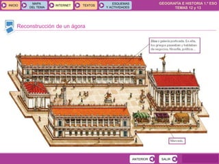 GEOGRAFÍA E HISTORIA 1.º ESO
TEMAS 12 y 13
INICIOINICIO
MAPA
DEL TEMA
MAPA
DEL TEMA
INTERNETINTERNET TEXTOSTEXTOSTEXTOS
ESQUEMAS
Y ACTIVIDADES
ESQUEMAS
Y ACTIVIDADES
Reconstrucción de un ágora
SALIRSALIRANTERIORANTERIOR
 