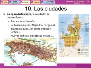 GEOGRAFÍA E HISTORIA 1.º ESO
TEMAS 12 y 13
INICIOINICIO
MAPA
DEL TEMA
MAPA
DEL TEMA
INTERNETINTERNET TEXTOSTEXTOSTEXTOS
ESQUEMAS
Y ACTIVIDADES
ESQUEMAS
Y ACTIVIDADES
10. Las ciudades
 En época helenística, las ciudades se
desarrollaron:
– Aumentan su tamaño.
– Se fundan nuevas (Alejandría, Pérgamo).
– Trazado regular, con calles amplias y
jardines.
– Nuevos edificios: bibliotecas, museos…
 