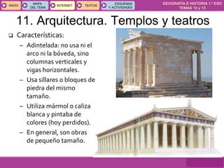 GEOGRAFÍA E HISTORIA 1.º ESO
TEMAS 12 y 13
INICIOINICIO
MAPA
DEL TEMA
MAPA
DEL TEMA
INTERNETINTERNET TEXTOSTEXTOSTEXTOS
ESQUEMAS
Y ACTIVIDADES
ESQUEMAS
Y ACTIVIDADES
11. Arquitectura. Templos y teatros
 Características:
– Adintelada: no usa ni el
arco ni la bóveda, sino
columnas verticales y
vigas horizontales.
– Usa sillares o bloques de
piedra del mismo
tamaño.
– Utiliza mármol o caliza
blanca y pintaba de
colores (hoy perdidos).
– En general, son obras
de pequeño tamaño.
 