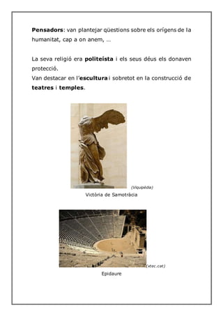 Pensadors: van plantejar qüestions sobre els orígens de la
humanitat, cap a on anem, …
La seva religió era politeísta i els seus déus els donaven
protecció.
Van destacar en l’escultura i sobretot en la construcció de
teatres i temples.
(Viquipèdia)
Victòria de Samotràcia
(xtec.cat)
Epidaure
 
