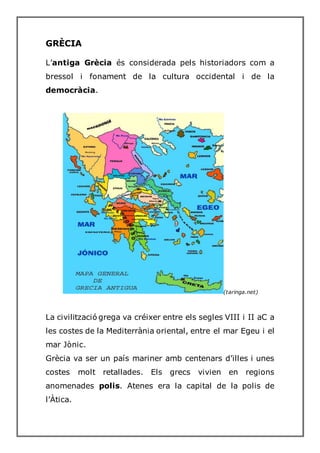 GRÈCIA
L’antiga Grècia és considerada pels historiadors com a
bressol i fonament de la cultura occidental i de la
democràcia.
(taringa.net)
La civilització grega va créixer entre els segles VIII i II aC a
les costes de la Mediterrània oriental, entre el mar Egeu i el
mar Jònic.
Grècia va ser un país mariner amb centenars d’illes i unes
costes molt retallades. Els grecs vivien en regions
anomenades polis. Atenes era la capital de la polis de
l’Àtica.
 