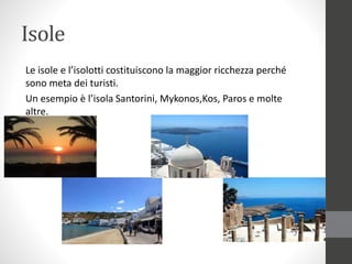 Isole
Le isole e l’isolotti costituiscono la maggior ricchezza perché
sono meta dei turisti.
Un esempio è l’isola Santorini, Mykonos,Kos, Paros e molte
altre.
 
