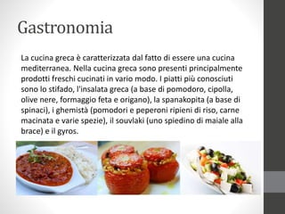 Gastronomia
La cucina greca è caratterizzata dal fatto di essere una cucina
mediterranea. Nella cucina greca sono presenti principalmente
prodotti freschi cucinati in vario modo. I piatti più conosciuti
sono lo stifado, l'insalata greca (a base di pomodoro, cipolla,
olive nere, formaggio feta e origano), la spanakopita (a base di
spinaci), i ghemistà (pomodori e peperoni ripieni di riso, carne
macinata e varie spezie), il souvlaki (uno spiedino di maiale alla
brace) e il gyros.
 