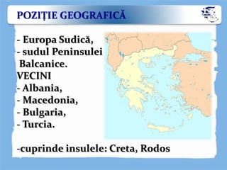 POZIŢIE GEOGRAFICĂ
- Europa Sudică,
- sudul Peninsulei
Balcanice.
VECINI
- Albania,
- Macedonia,
- Bulgaria,
- Turcia.
-cuprinde insulele: Creta, Rodos
 