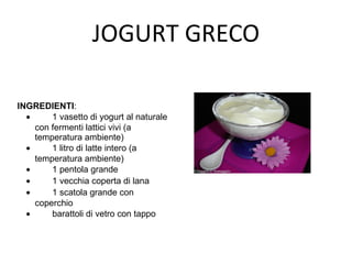 JOGURT GRECO
INGREDIENTI:
• 1 vasetto di yogurt al naturale
con fermenti lattici vivi (a
temperatura ambiente)
• 1 litro di latte intero (a
temperatura ambiente)
• 1 pentola grande
• 1 vecchia coperta di lana
• 1 scatola grande con
coperchio
• barattoli di vetro con tappo
 