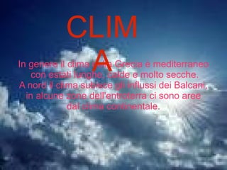 CLIMA
Il clima in generale sarebbe mediterraneo,
secco,con estati lunghe e calde.
In alcune aree dell'entroterra il clima è
continentale,con precipitazioni nevose nei mesi
invernali
In genere il clima della Grecia è mediterraneo
con estati lunghe, calde e molto secche.
A nord il clima subisce gli influssi dei Balcani,
in alcune zone dell'entroterra ci sono aree
dal clima continentale.
CLIM
A
 