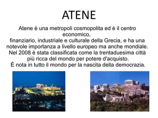 ATENE
Atene è una metropoli cosmopolita ed è il centro
economico,
finanziario, industriale e culturale della Grecia, e ha una
notevole importanza a livello europeo ma anche mondiale.
Nel 2008 è stata classificata come la trentaduesima città
più ricca del mondo per potere d'acquisto.
È nota in tutto il mondo per la nascita della democrazia.
 