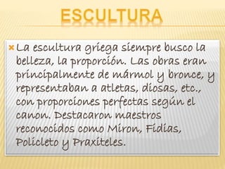 La escultura griega siempre busco la
belleza, la proporción. Las obras eran
principalmente de mármol y bronce, y
representaban a atletas, diosas, etc.,
con proporciones perfectas según el
canon. Destacaron maestros
reconocidos como Miron, Fidias,
Policleto y Praxiteles.
 