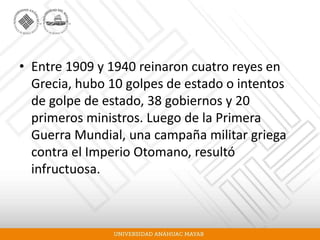 • Entre 1909 y 1940 reinaron cuatro reyes en
Grecia, hubo 10 golpes de estado o intentos
de golpe de estado, 38 gobiernos y 20
primeros ministros. Luego de la Primera
Guerra Mundial, una campaña militar griega
contra el Imperio Otomano, resultó
infructuosa.
 