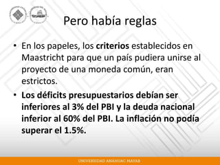 Pero había reglas
• En los papeles, los criterios establecidos en
Maastricht para que un país pudiera unirse al
proyecto de una moneda común, eran
estrictos.
• Los déficits presupuestarios debían ser
inferiores al 3% del PBI y la deuda nacional
inferior al 60% del PBI. La inflación no podía
superar el 1.5%.
 
