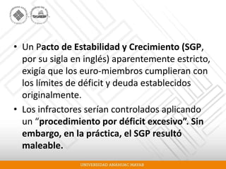 • Un Pacto de Estabilidad y Crecimiento (SGP,
por su sigla en inglés) aparentemente estricto,
exigía que los euro-miembros cumplieran con
los límites de déficit y deuda establecidos
originalmente.
• Los infractores serían controlados aplicando
un “procedimiento por déficit excesivo”. Sin
embargo, en la práctica, el SGP resultó
maleable.
 
