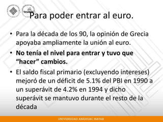 Para poder entrar al euro.
• Para la década de los 90, la opinión de Grecia
apoyaba ampliamente la unión al euro.
• No tenía el nivel para entrar y tuvo que
“hacer” cambios.
• El saldo fiscal primario (excluyendo intereses)
mejoró de un déficit de 5.1% del PBI en 1990 a
un superávit de 4.2% en 1994 y dicho
superávit se mantuvo durante el resto de la
década
 