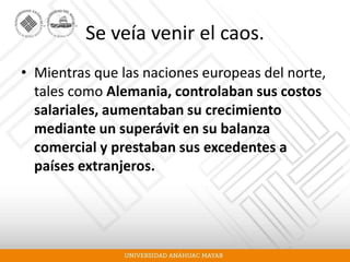 Se veía venir el caos.
• Mientras que las naciones europeas del norte,
tales como Alemania, controlaban sus costos
salariales, aumentaban su crecimiento
mediante un superávit en su balanza
comercial y prestaban sus excedentes a
países extranjeros.
 