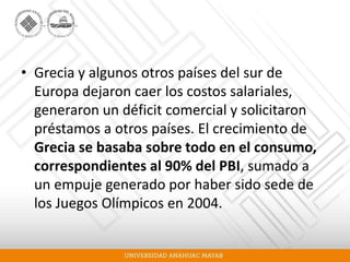 • Grecia y algunos otros países del sur de
Europa dejaron caer los costos salariales,
generaron un déficit comercial y solicitaron
préstamos a otros países. El crecimiento de
Grecia se basaba sobre todo en el consumo,
correspondientes al 90% del PBI, sumado a
un empuje generado por haber sido sede de
los Juegos Olímpicos en 2004.
 