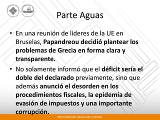 Parte Aguas
• En una reunión de líderes de la UE en
Bruselas, Papandreou decidió plantear los
problemas de Grecia en forma clara y
transparente.
• No solamente informó que el déficit sería el
doble del declarado previamente, sino que
además anunció el desorden en los
procedimientos fiscales, la epidemia de
evasión de impuestos y una importante
corrupción.
 